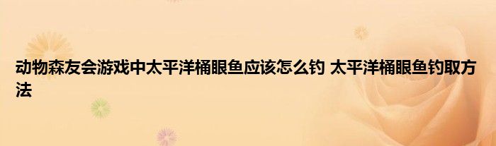 动物森友会游戏中太平洋桶眼鱼应该怎么钓 太平洋桶眼鱼钓取方法