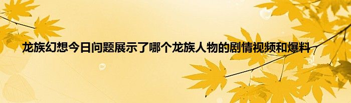 龙族幻想今日问题展示了哪个龙族人物的剧情视频和爆料