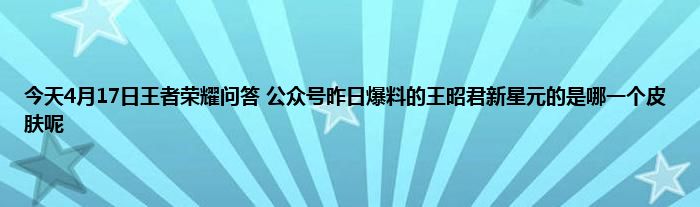 今天4月17日王者荣耀问答 公众号昨日爆料的王昭君新星元的是哪一个皮肤呢