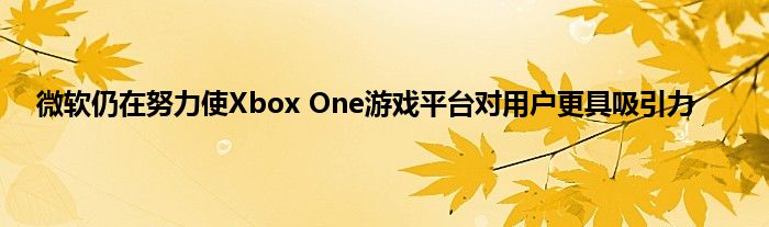 微软仍在努力使Xbox One游戏平台对用户更具吸引力