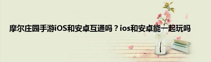 摩尔庄园手游iOS和安卓互通吗？ios和安卓能一起玩吗