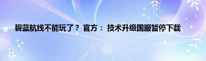 碧蓝航线不能玩了？ 官方： 技术升级国服暂停下载