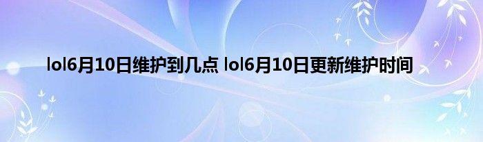 lol6月10日维护到几点 lol6月10日更新维护时间