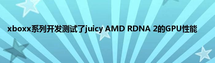 xboxx系列开发测试了juicy AMD RDNA 2的GPU性能