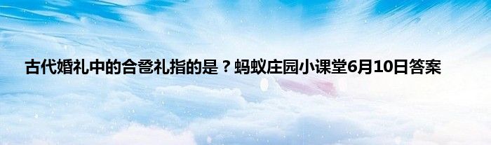 古代婚礼中的合卺礼指的是？蚂蚁庄园小课堂6月10日答案