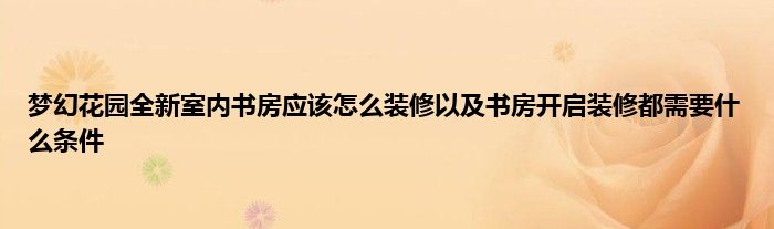 梦幻花园全新室内书房应该怎么装修以及书房开启装修都需要什么条件