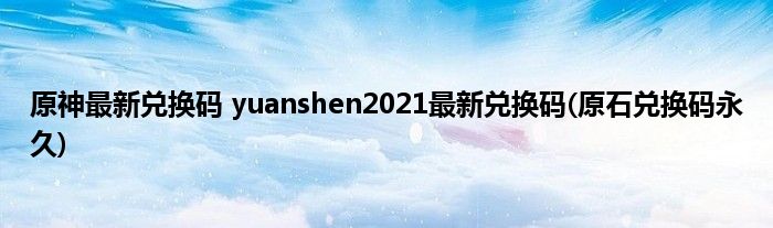 原神最新兑换码 yuanshen2021最新兑换码(原石兑换码永久)