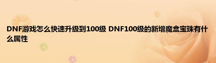 DNF游戏怎么快速升级到100级 DNF100级的新增魔盒宝珠有什么属性