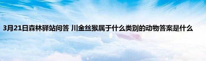 3月21日森林驿站问答 川金丝猴属于什么类别的动物答案是什么