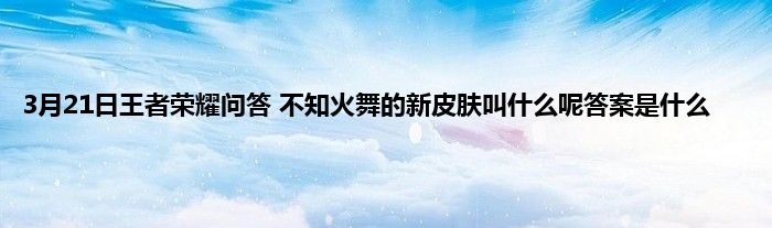 3月21日王者荣耀问答 不知火舞的新皮肤叫什么呢答案是什么