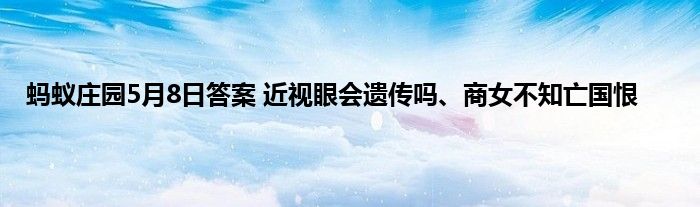 蚂蚁庄园5月8日答案 近视眼会遗传吗、商女不知亡国恨