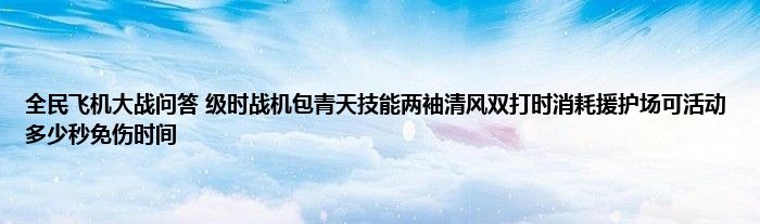 全民飞机大战问答 级时战机包青天技能两袖清风双打时消耗援护场可活动多少秒免伤时间