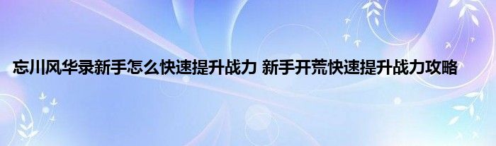 忘川风华录新手怎么快速提升战力 新手开荒快速提升战力攻略