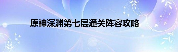 原神深渊第七层通关阵容攻略