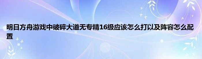 明日方舟游戏中破碎大道无专精16级应该怎么打以及阵容怎么配置