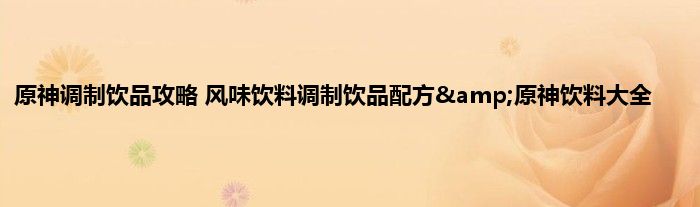 原神调制饮品攻略 风味饮料调制饮品配方&amp;原神饮料大全