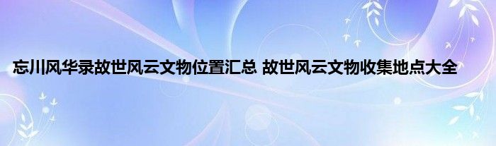 忘川风华录故世风云文物位置汇总 故世风云文物收集地点大全