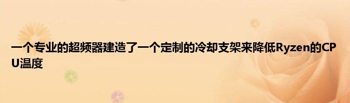 一个专业的超频器建造了一个定制的冷却支架来降低Ryzen的CPU温度