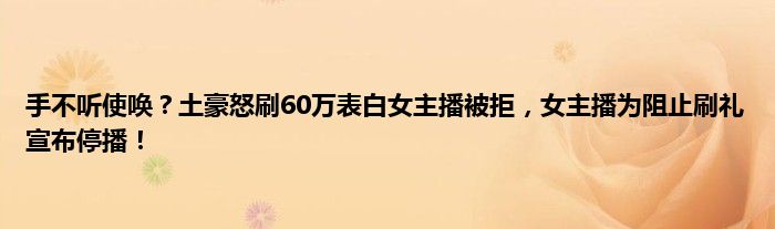 手不听使唤？土豪怒刷60万表白女主播被拒，女主播为阻止刷礼宣布停播！