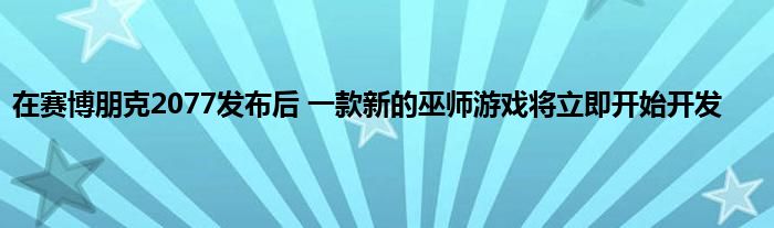 在赛博朋克2077发布后 一款新的巫师游戏将立即开始开发