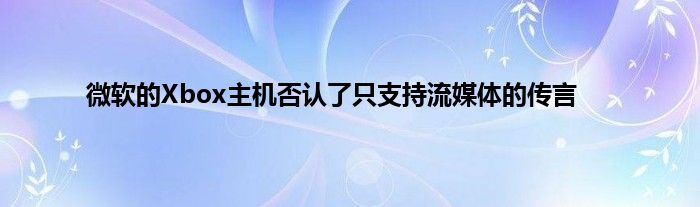 微软的Xbox主机否认了只支持流媒体的传言