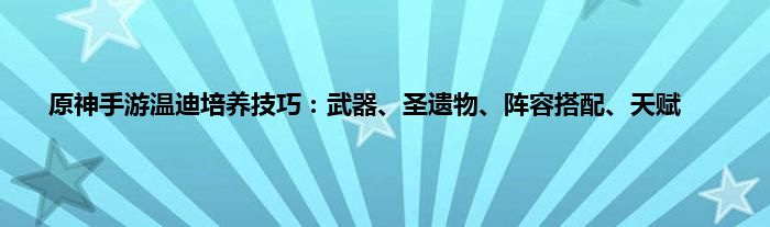 原神手游温迪培养技巧：武器、圣遗物、阵容搭配、天赋