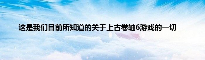 这是我们目前所知道的关于上古卷轴6游戏的一切