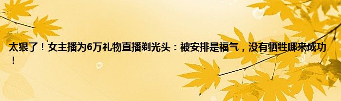 太狠了！女主播为6万礼物直播剃光头：被安排是福气，没有牺牲哪来成功！