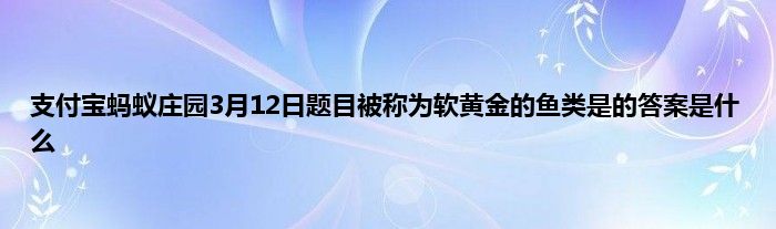 支付宝蚂蚁庄园3月12日题目被称为软黄金的鱼类是的答案是什么