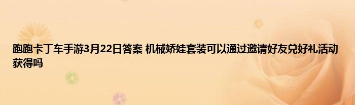 跑跑卡丁车手游3月22日答案 机械娇娃套装可以通过邀请好友兑好礼活动获得吗