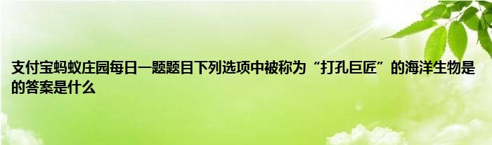 支付宝蚂蚁庄园每日一题题目下列选项中被称为“打孔巨匠”的海洋生物是的答案是什么