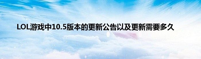 LOL游戏中10.5版本的更新公告以及更新需要多久