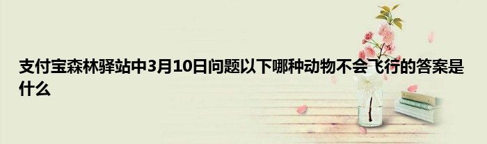 支付宝森林驿站中3月10日问题以下哪种动物不会飞行的答案是什么