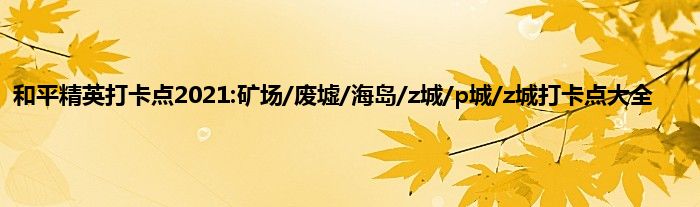 和平精英打卡点2021:矿场/废墟/海岛/z城/p城/z城打卡点大全