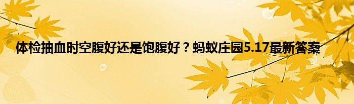 体检抽血时空腹好还是饱腹好？蚂蚁庄园5.17最新答案