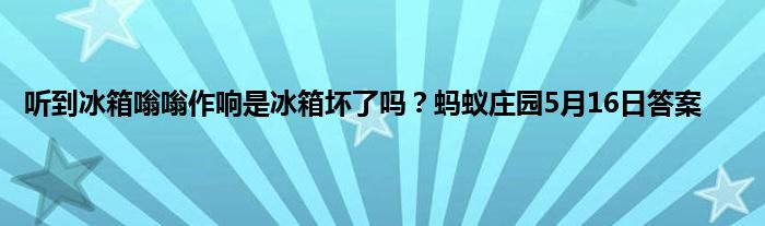 听到冰箱嗡嗡作响是冰箱坏了吗？蚂蚁庄园5月16日答案