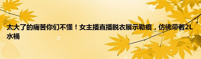 太大了的痛苦你们不懂！女主播直播脱衣展示勒痕，仿佛带着2L水桶