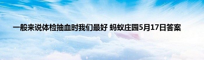 一般来说体检抽血时我们最好 蚂蚁庄园5月17日答案