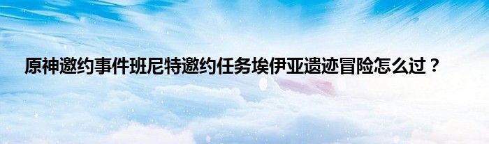 原神邀约事件班尼特邀约任务埃伊亚遗迹冒险怎么过？