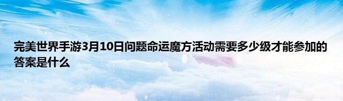 完美世界手游3月10日问题命运魔方活动需要多少级才能参加的答案是什么