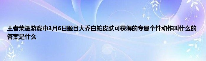 王者荣耀游戏中3月6日题目大乔白蛇皮肤可获得的专属个性动作叫什么的答案是什么