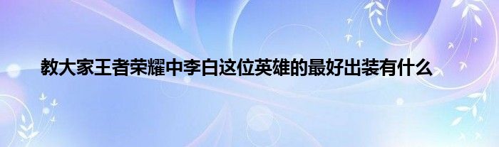 教大家王者荣耀中李白这位英雄的最好出装有什么