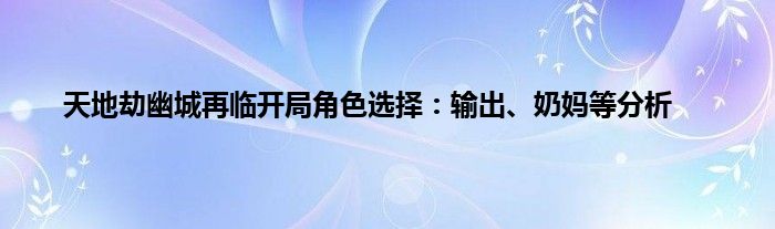 天地劫幽城再临开局角色选择：输出、奶妈等分析