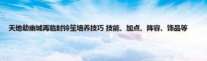 天地劫幽城再临封铃笙培养技巧 技能、加点、阵容、饰品等