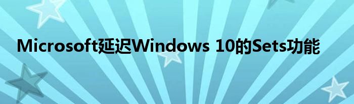 Microsoft延迟Windows 10的Sets功能