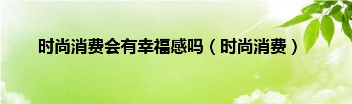 时尚消费会有幸福感吗（时尚消费）