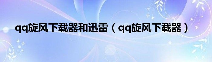 qq旋风下载器和迅雷（qq旋风下载器）