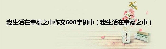 我生活在幸福之中作文600字初中（我生活在幸福之中）