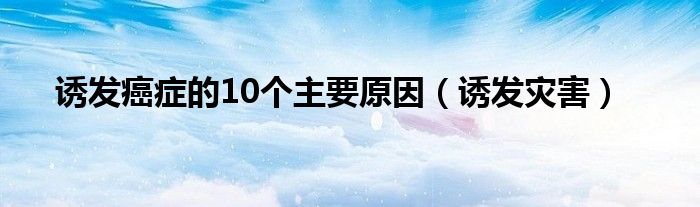 诱发癌症的10个主要原因（诱发灾害）