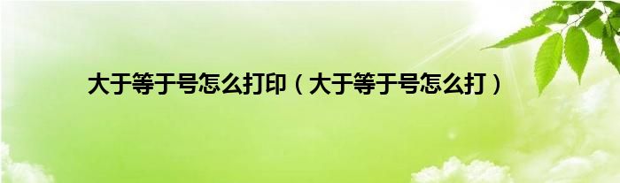 大于等于号怎么打印（大于等于号怎么打）